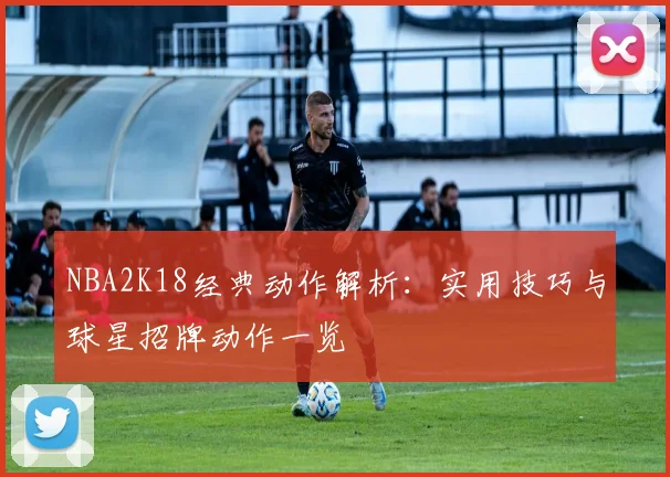 NBA2K18经典动作解析：实用技巧与球星招牌动作一览