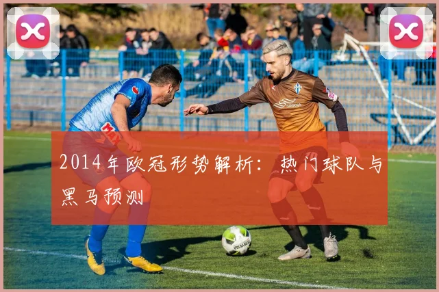2014年欧冠形势解析：热门球队与黑马预测